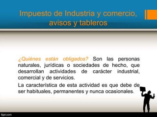 Impuesto de Industria y comercio,
avisos y tableros
¿Quiénes están obligados? Son las personas
naturales, jurídicas o sociedades de hecho, que
desarrollan actividades de carácter industrial,
comercial y de servicios.
La característica de esta actividad es que debe de
ser habituales, permanentes y nunca ocasionales.
 