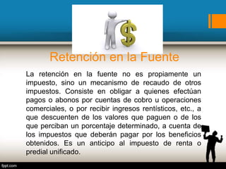 Retención en la Fuente
La retención en la fuente no es propiamente un
impuesto, sino un mecanismo de recaudo de otros
impuestos. Consiste en obligar a quienes efectúan
pagos o abonos por cuentas de cobro u operaciones
comerciales, o por recibir ingresos rentísticos, etc., a
que descuenten de los valores que paguen o de los
que perciban un porcentaje determinado, a cuenta de
los impuestos que deberán pagar por los beneficios
obtenidos. Es un anticipo al impuesto de renta o
predial unificado.
 