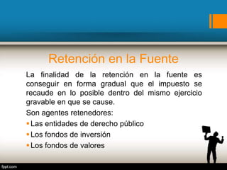 Retención en la Fuente
La finalidad de la retención en la fuente es
conseguir en forma gradual que el impuesto se
recaude en lo posible dentro del mismo ejercicio
gravable en que se cause.
Son agentes retenedores:
Las entidades de derecho público
Los fondos de inversión
Los fondos de valores
 