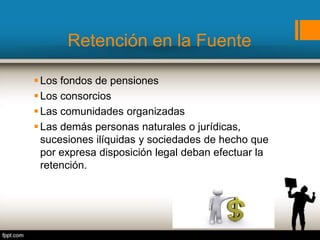 Retención en la Fuente
Los fondos de pensiones
Los consorcios
Las comunidades organizadas
Las demás personas naturales o jurídicas,
sucesiones ilíquidas y sociedades de hecho que
por expresa disposición legal deban efectuar la
retención.
 