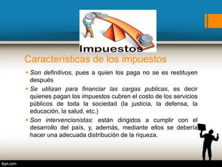 Características de los impuestos
 Son definitivos, pues a quien los paga no se es restituyen
después
 Se utilizan para financiar las cargas publicas, es decir
quienes pagan los impuestos cubren el costo de los servicios
públicos de toda la sociedad (la justicia, la defensa, la
educación, la salud, etc.)
 Son intervencionistas: están dirigidos a cumplir con el
desarrollo del país, y, además, mediante ellos se debería
hacer una adecuada distribución de la riqueza.
 