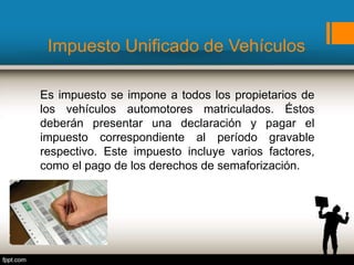 Impuesto Unificado de Vehículos
Es impuesto se impone a todos los propietarios de
los vehículos automotores matriculados. Éstos
deberán presentar una declaración y pagar el
impuesto correspondiente al período gravable
respectivo. Este impuesto incluye varios factores,
como el pago de los derechos de semaforización.
 