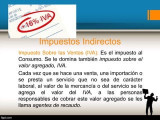Impuestos Indirectos
Impuesto Sobre las Ventas (IVA): Es el impuesto al
Consumo. Se le domina también impuesto sobre el
valor agregado, IVA.
Cada vez que se hace una venta, una importación o
se presta un servicio que no sea de carácter
laboral, al valor de la mercancía o del servicio se le
agrega el valor del IVA, a las personas
responsables de cobrar este valor agregado se les
llama agentes de recaudo.
 