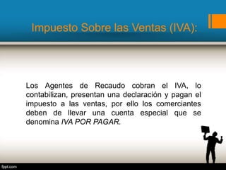 Impuesto Sobre las Ventas (IVA):
Los Agentes de Recaudo cobran el IVA, lo
contabilizan, presentan una declaración y pagan el
impuesto a las ventas, por ello los comerciantes
deben de llevar una cuenta especial que se
denomina IVA POR PAGAR.
 