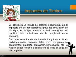 Impuesto de Timbre
Se considera un tributo de carácter documental. Es el
impuesto de las transacciones, grava las circulación de
las riquezas, lo que equivale a decir que grava los
cambios, las mutaciones de la propiedad entre
personas.
Dado que en el tramite de documentos y transacciones
participan varias personas, tales como otorgantes de
documentos, giradores, aceptantes, beneficiarios, etc.; la
Nación puede exigirle a cualquiera de ellos el pago de
este impuesto.
 