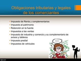 Obligaciones tributarias y legales
de los comerciantes
 Impuesto de Renta y complementarios
 Impuesto al patrimonio
 Retención en la fuente
 Impuestos a las ventas
 Impuesto de industria y comercio y su complementario de
avisos y tableros
 Impuesto predial
 Impuestos de vehículos
 