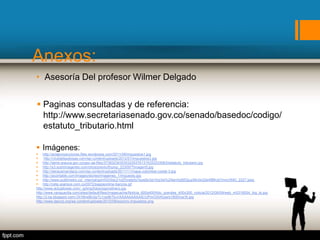 Anexos:
 Paginas consultadas y de referencia:
http://www.secretariasenado.gov.co/senado/basedoc/codigo/
estatuto_tributario.html
 Imágenes:
 http://actaproyecciones.files.wordpress.com/2011/08/impuestos1.jpg
 http://clubdelasdiosas.com/wp-content/uploads/2012/01/impuestos3.jpg
 http://tame-arauca.gov.co/apc-aa-files/37383234303032353761316333333063/estatuto_tributario.jpg
 http://s3.subirimagenes.com/otros/previo/thump_2230977imagen5.jpg
 http://deracamandaca.com/wp-content/uploads/2011/11/mapa-colombia-costal-3.jpg
 http://acontable.com/images/stories/Imagenes_1/impuesto.jpg
 http://www.publimetro.co/_internal/gxml!0/r0dc21o2f3vste5s7ezej9x3a10rp3w%24tenhjd952jup56v0o2de4f8fkzb7mnc/IMG_2227.jpeg
 http://ceta.xpansys.com.co/0072/pagosonline-bancos.gif
http://www.actualicese.com/_ig/img/fotos/signodinero.jpg
http://www.vanguardia.com/sites/default/files/imagecache/Noticia_600x400/foto_grandes_400x300_noticia/2012/08/09/web_m5316054_big_tp.jpg
http://2.bp.blogspot.com/-Dt1l6rwBUIg/Tc1os9kTbvI/AAAAAAAAAIE/UPmOIXrKiyw/s1600/iva16.jpg
http://www.daccnj.org/wp-content/uploads/2010/09/socorro-impuestos.png
• Asesoría Del profesor Wilmer Delgado
 
