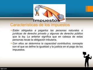 Características de los impuestos
 Están obligados a pagarlos las personas naturales o
jurídicas de derecho privado y algunas de derecho público
que la ley. Lo anterior significa que en cabeza de estas
personas recae la obligación tributaria.
 Con ellos se determina la capacidad contributiva, concepto
con el que se define la igualdad y la justicia en el pago de los
impuestos.
 