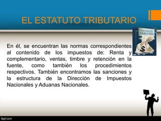 EL ESTATUTO TRIBUTARIO
En él, se encuentran las normas correspondientes
al contenido de los impuestos de: Renta y
complementario, ventas, timbre y retención en la
fuente, como también los procedimientos
respectivos. También encontramos las sanciones y
la estructura de la Dirección de Impuestos
Nacionales y Aduanas Nacionales.
 