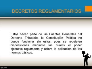 DECRETOS REGLAMENTARIOS
Estos hacen parte de las Fuentes Generales del
Derecho Tributario, la Constitución Política no
puede funcionar sin estos, pues se requieren
disposiciones mediante las cuales el poder
ejecutivo reglamenta y aclara la aplicación de las
normas básicas.
 