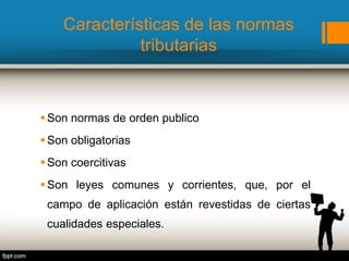 Características de las normas
tributarias
Son normas de orden publico
Son obligatorias
Son coercitivas
Son leyes comunes y corrientes, que, por el
campo de aplicación están revestidas de ciertas
cualidades especiales.
 
