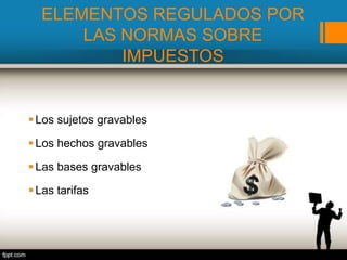 ELEMENTOS REGULADOS POR
LAS NORMAS SOBRE
IMPUESTOS
Los sujetos gravables
Los hechos gravables
Las bases gravables
Las tarifas
 