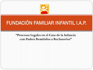 “Procesos Legales en el Caso de la Infancia
con Padres Remitidos a Reclusorios”
FUNDACIÓN FAMILIAR INFANTIL I.A.P.
 