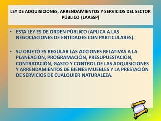 LEY DE ADQUISICIONES, ARRENDAMIENTOS Y SERVICIOS DEL SECTOR
                       PÚBLICO (LAASSP)

• ESTA LEY ES DE ORDEN PÚBLICO (APLICA A LAS
  NEGOCIACIONES DE ENTIDADES CON PARTICULARES).

• SU OBJETO ES REGULAR LAS ACCIONES RELATIVAS A LA
  PLANEACIÓN, PROGRAMACIÓN, PRESUPUESTACIÓN,
  CONTRATACIÓN, GASTO Y CONTROL DE LAS ADQUISICIONES
  Y ARRENDAMIENTOS DE BIENES MUEBLES Y LA PRESTACIÓN
  DE SERVICIOS DE CUALQUIER NATURALEZA.




                                                         100
 