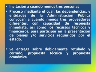 • Invitación a cuando menos tres personas
• Proceso mediante el cual, las dependencias, y
  entidades de la Administración Pública
  convocan a cuando menos tres proveedores
  diferentes, con capacidad de respuesta
  inmediata, así como los recursos técnicos y
  financieros, para participar en la presentación
  de bienes y/o servicios requeridos por el
  estado.

• Se entrega sobre debidamente rotulado y
  cerrado, propuesta técnica y propuesta
  económica
 