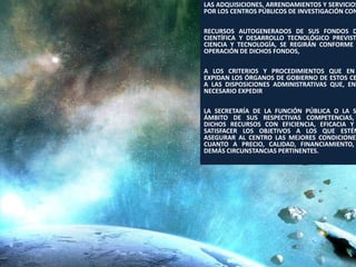 LAS ADQUISICIONES, ARRENDAMIENTOS Y SERVICIOS
POR LOS CENTROS PÚBLICOS DE INVESTIGACIÓN CON

RECURSOS AUTOGENERADOS DE SUS FONDOS D
CIENTÍFICA Y DESARROLLO TECNOLÓGICO PREVIST
CIENCIA Y TECNOLOGÍA, SE REGIRÁN CONFORME
OPERACIÓN DE DICHOS FONDOS,

A LOS CRITERIOS Y PROCEDIMIENTOS QUE EN
EXPIDAN LOS ÓRGANOS DE GOBIERNO DE ESTOS CE
A LAS DISPOSICIONES ADMINISTRATIVAS QUE, EN
NECESARIO EXPEDIR

LA SECRETARÍA DE LA FUNCIÓN PÚBLICA O LA S
ÁMBITO DE SUS RESPECTIVAS COMPETENCIAS,
DICHOS RECURSOS CON EFICIENCIA, EFICACIA Y
SATISFACER LOS OBJETIVOS A LOS QUE ESTÉN
ASEGURAR AL CENTRO LAS MEJORES CONDICIONES
CUANTO A PRECIO, CALIDAD, FINANCIAMIENTO,
DEMÁS CIRCUNSTANCIAS PERTINENTES.




                                   110
 