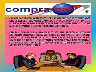 • LAS UNIDADES ADMINISTRATIVAS DE LAS DEPENDENCIAS Y ENTIDADES
  QUE SE ENCUENTREN AUTORIZADAS POR LA SECRETARÍA DE LA FUNCIÓN
  PÚBLICA PARA REALIZAR LICITACIONES PÚBLICAS MEDIANTE EL USO DE
  MEDIOS REMOTOS DE COMUNICACIÓN ELECTRÓNICA,

• ESTARÁN OBLIGADAS A REALIZAR TODOS SUS PROCEDIMIENTOS DE
  LICITACIÓN MEDIANTE DICHA VÍA, SALVO EN LOS CASOS JUSTIFICADOS
  QUE AUTORICE LA SECRETARÍA DE LA FUNCIÓN PÚBLICA. LO ANTERIOR,
  SIN PERJUICIO DE QUE LOS LICITANTES PUEDAN OPTAR POR PRESENTAR
  SUS PROPUESTAS POR ESCRITO DURANTE EL ACTO DE PRESENTACIÓN Y
  APERTURA DE PROPUESTAS.




                                                              121
 