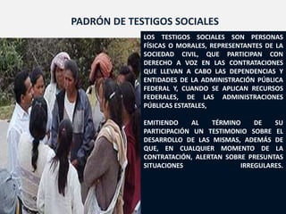 PADRÓN DE TESTIGOS SOCIALES
             LOS TESTIGOS SOCIALES SON PERSONAS
             FÍSICAS O MORALES, REPRESENTANTES DE LA
             SOCIEDAD CIVIL, QUE PARTICIPAN CON
             DERECHO A VOZ EN LAS CONTRATACIONES
             QUE LLEVAN A CABO LAS DEPENDENCIAS Y
             ENTIDADES DE LA ADMINISTRACIÓN PÚBLICA
             FEDERAL Y, CUANDO SE APLICAN RECURSOS
             FEDERALES, DE LAS ADMINISTRACIONES
             PÚBLICAS ESTATALES,

             EMITIENDO    AL    TÉRMINO    DE   SU
             PARTICIPACIÓN UN TESTIMONIO SOBRE EL
             DESARROLLO DE LAS MISMAS, ADEMÁS DE
             QUE, EN CUALQUIER MOMENTO DE LA
             CONTRATACIÓN, ALERTAN SOBRE PRESUNTAS
             SITUACIONES               IRREGULARES.




                                             124
 