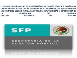 EL SISTEMA ESTARÁ A CARGO DE LA SECRETARÍA DE LA FUNCIÓN PÚBLICA, A TRAVÉS DE LA
UNIDAD ADMINISTRATIVA QUE SE DETERMINE EN SU REGLAMENTO, LA QUE ESTABLECERÁ
LOS CONTROLES NECESARIOS PARA GARANTIZAR LA INALTERABILIDAD Y CONSERVACIÓN DE
LA                 INFORMACIÓN                   QUE                  CONTENGA;
FRACCIÓN                REFORMADA                  DOF                 28-05-2009




                                                                          128
 