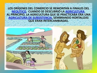 LOS ORÍGENES DEL COMERCIO SE REMONTAN A FINALES DEL
    NEOLÍTICO, CUANDO SE DESCUBRIÓ LA AGRICULTURA.
AL PRINCIPIO, LA AGRICULTURA QUE SE PRACTICABA ERA UNA
 AGRICULTURA DE SUBSISTENCIA, SEMBRANDO HORTALIZAS
                QUE ERAN INTERCAMBIADAS.




                                                     13
 