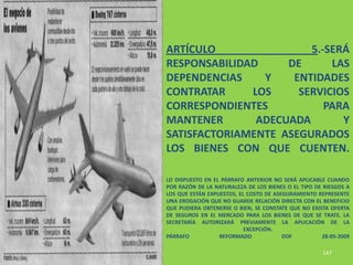 ARTÍCULO                5.-SERÁ
RESPONSABILIDAD     DE      LAS
DEPENDENCIAS    Y    ENTIDADES
CONTRATAR     LOS     SERVICIOS
CORRESPONDIENTES           PARA
MANTENER       ADECUADA       Y
SATISFACTORIAMENTE ASEGURADOS
LOS BIENES CON QUE CUENTEN.

LO DISPUESTO EN EL PÁRRAFO ANTERIOR NO SERÁ APLICABLE CUANDO
POR RAZÓN DE LA NATURALEZA DE LOS BIENES O EL TIPO DE RIESGOS A
LOS QUE ESTÁN EXPUESTOS, EL COSTO DE ASEGURAMIENTO REPRESENTE
UNA EROGACIÓN QUE NO GUARDE RELACIÓN DIRECTA CON EL BENEFICIO
QUE PUDIERA OBTENERSE O BIEN, SE CONSTATE QUE NO EXISTA OFERTA
DE SEGUROS EN EL MERCADO PARA LOS BIENES DE QUE SE TRATE. LA
SECRETARÍA AUTORIZARÁ PREVIAMENTE LA APLICACIÓN DE LA
                           EXCEPCIÓN.
PÁRRAFO           REFORMADO             DOF          28-05-2009

                                                     147
 