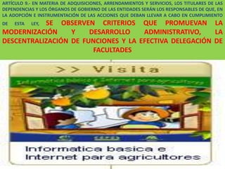 ARTÍCULO 9.- EN MATERIA DE ADQUISICIONES, ARRENDAMIENTOS Y SERVICIOS, LOS TITULARES DE LAS
DEPENDENCIAS Y LOS ÓRGANOS DE GOBIERNO DE LAS ENTIDADES SERÁN LOS RESPONSABLES DE QUE, EN
LA ADOPCIÓN E INSTRUMENTACIÓN DE LAS ACCIONES QUE DEBAN LLEVAR A CABO EN CUMPLIMIENTO
DE   ESTA  SE OBSERVEN CRITERIOS QUE PROMUEVAN LA
            LEY,
MODERNIZACIÓN     Y    DESARROLLO    ADMINISTRATIVO,    LA
DESCENTRALIZACIÓN DE FUNCIONES Y LA EFECTIVA DELEGACIÓN DE
                        FACULTADES

                                            .




                                                                                   156
 