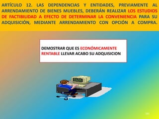 ARTÍCULO 12. LAS DEPENDENCIAS Y ENTIDADES, PREVIAMENTE AL
ARRENDAMIENTO DE BIENES MUEBLES, DEBERÁN REALIZAR LOS ESTUDIOS
DE FACTIBILIDAD A EFECTO DE DETERMINAR LA CONVENIENCIA PARA SU
ADQUISICIÓN, MEDIANTE ARRENDAMIENTO CON OPCIÓN A COMPRA.




               DEMOSTRAR QUE ES ECONÓMICAMENTE
               RENTABLE LLEVAR ACABO SU ADQUISICION




                                                         161
 