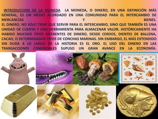 INTRODUCCION DE LA MONEDA LA MONEDA, O DINERO, EN UNA DEFINICIÓN MÁS
GENERAL, ES UN MEDIO ACORDADO EN UNA COMUNIDAD PARA EL INTERCAMBIO DE
MERCANCÍAS                                 Y                              BIENES.
EL DINERO, NO SÓLO TIENE QUE SERVIR PARA EL INTERCAMBIO, SINO QUE TAMBIÉN ES UNA
UNIDAD DE CUENTA Y UNA HERRAMIENTA PARA ALMACENAR VALOR. HISTÓRICAMENTE HA
HABIDO MUCHOS TIPOS DIFERENTES DE DINERO, DESDE CERDOS, DIENTES DE BALLENA,
CACAO, O DETERMINADOS TIPOS DE CONCHAS MARINAS. SIN EMBARGO, EL MÁS EXTENDIDO
SIN DUDA A LO LARGO DE LA HISTORIA ES EL ORO. EL USO DEL DINERO EN LAS
TRANSACCIONES COMERCIALES SUPUSO UN GRAN AVANCE EN LA ECONOMÍA.




                                                                           19
 