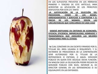 EN LOS SUPUESTOS PREVISTOS EN LOS PÁRRAFOS
PRIMERO Y TERCERO DE ESTE ARTÍCULO, PARA
ACREDITAR LA APLICACIÓN DE LOS PRINCIPIOS
DISPUESTOS POR ESTA LEY, TANTO
LA JUSTIFICACIÓN DE LA SELECCIÓN DEL
PROVEEDOR,      COMO       DE  LOS   BIENES,
ARRENDAMIENTOS Y SERVICIOS A CONTRATAR Y EL
PRECIO   DE     LOS    MISMOS,  SEGÚN    LAS
CIRCUNSTANCIAS QUE CONCURRAN EN CADA CASO


, DEBERÁ MOTIVARSE EN CRITERIOS DE ECONOMÍA,
EFICACIA, EFICIENCIA, IMPARCIALIDAD, HONRADEZ Y
TRANSPARENCIA QUE ASEGUREN LAS MEJORES
CONDICIONES PARA EL ESTADO,


 lo CUAL CONSTARÁ EN UN ESCRITO FIRMADO POR EL
TITULAR DEL ÁREA USUARIA O REQUIRENTE, Y EL
DICTAMEN DE PROCEDENCIA DE LA CONTRATACIÓN
SERÁ AUTORIZADO POR EL TITULAR DE LA
DEPENDENCIA O ENTIDAD, O AQUEL SERVIDOR
PÚBLICO EN QUIEN ÉSTE DELEGUE DICHA FUNCIÓN.
EN NINGÚN CASO LA DELEGACIÓN PODRÁ RECAER EN
SERVIDOR PÚBLICO CON NIVEL INFERIOR AL DE
DIRECTOR GENERAL EN LAS DEPENDENCIAS O SU
EQUIVALENTE EN LAS ENTIDADES.          191
 