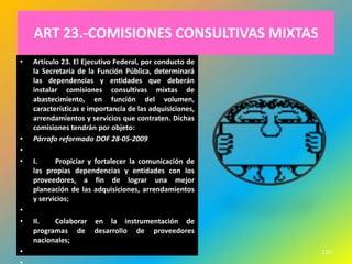 ART 23.-COMISIONES CONSULTIVAS MIXTAS
•   Artículo 23. El Ejecutivo Federal, por conducto de
    la Secretaría de la Función Pública, determinará
    las dependencias y entidades que deberán
    instalar comisiones consultivas mixtas de
    abastecimiento, en función del volumen,
    características e importancia de las adquisiciones,
    arrendamientos y servicios que contraten. Dichas
    comisiones tendrán por objeto:
•   Párrafo reformado DOF 28-05-2009
•
•   I.     Propiciar y fortalecer la comunicación de
    las propias dependencias y entidades con los
    proveedores, a fin de lograr una mejor
    planeación de las adquisiciones, arrendamientos
    y servicios;
•
•   II.   Colaborar en la instrumentación de
    programas de desarrollo de proveedores
    nacionales;
•                                                         210
 