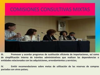 COMISIONES CONSULTIVAS MIXTAS




III.     Promover y acordar programas de sustitución eficiente de importaciones, así como
de simplificación interna de trámites administrativos que realicen las dependencias o
entidades relacionados con las adquisiciones, arrendamientos y servicios;

IV.      Emitir recomendaciones sobre metas de utilización de las reservas de compras
pactadas con otros países;
                                                                                  211
 