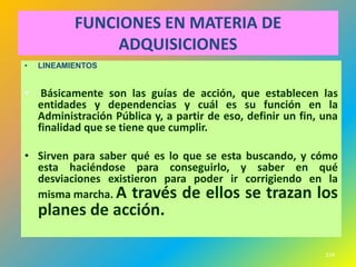 FUNCIONES EN MATERIA DE
                ADQUISICIONES
•   LINEAMIENTOS


•    Básicamente son las guías de acción, que establecen las
    entidades y dependencias y cuál es su función en la
    Administración Pública y, a partir de eso, definir un fin, una
    finalidad que se tiene que cumplir.

• Sirven para saber qué es lo que se esta buscando, y cómo
  esta haciéndose para conseguirlo, y saber en qué
  desviaciones existieron para poder ir corrigiendo en la
  misma marcha. A través de ellos se trazan los
    planes de acción.

                                                               224
 