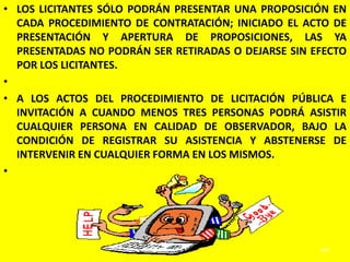 • LOS LICITANTES SÓLO PODRÁN PRESENTAR UNA PROPOSICIÓN EN
  CADA PROCEDIMIENTO DE CONTRATACIÓN; INICIADO EL ACTO DE
  PRESENTACIÓN Y APERTURA DE PROPOSICIONES, LAS YA
  PRESENTADAS NO PODRÁN SER RETIRADAS O DEJARSE SIN EFECTO
  POR LOS LICITANTES.
•
• A LOS ACTOS DEL PROCEDIMIENTO DE LICITACIÓN PÚBLICA E
  INVITACIÓN A CUANDO MENOS TRES PERSONAS PODRÁ ASISTIR
  CUALQUIER PERSONA EN CALIDAD DE OBSERVADOR, BAJO LA
  CONDICIÓN DE REGISTRAR SU ASISTENCIA Y ABSTENERSE DE
  INTERVENIR EN CUALQUIER FORMA EN LOS MISMOS.
•




                                                     240
 