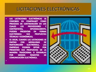 LICITACIONES ELECTRÒNICAS
•   LAS LICITACIONES ELECTRÓNICAS SE
    CONCIBEN EN COMPRANET COMO
                                           •
    PROCESOS DE CONTRATACIÓN EN LOS
    CUALES     LOS    PROVEEDORES      Y
    CONTRATISTAS,        OPCIONALMENTE,
    PUEDEN     PRESENTAR    EN    FORMA
    ELECTRÓNICA      SUS     PROPUESTAS
    TÉCNICAS Y ECONÓMICAS;
•   ES DECIR, CUANDO LAS LICITACIONES SE
    EMITAN     CON     MODALIDAD      DE
    PARTICIPACIÓN    ELECTRÓNICA,    LAS
    EMPRESAS     PODRÁN     OPTAR   POR
    PRESENTAR SUS PROPUESTAS DE LA
    MANERA TRADICIONAL O ENVIARLAS
    POR      MEDIOS      REMOTOS      DE
    COMUNICACIÓN ELECTRÓNICA.
•


                                               243
 