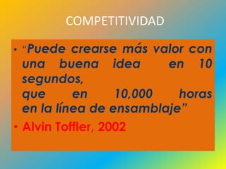 COMPETITIVIDAD

• “Puede   crearse más valor con
  una buena idea          en 10
  segundos,
  que      en      10,000  horas
  en la línea de ensamblaje”
• Alvin Toffler, 2002
 