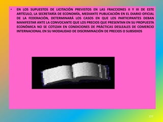 •   EN LOS SUPUESTOS DE LICITACIÓN PREVISTOS EN LAS FRACCIONES II Y III DE ESTE
    ARTÍCULO, LA SECRETARÍA DE ECONOMÍA, MEDIANTE PUBLICACIÓN EN EL DIARIO OFICIAL
    DE LA FEDERACIÓN, DETERMINARÁ LOS CASOS EN QUE LOS PARTICIPANTES DEBAN
    MANIFESTAR ANTE LA CONVOCANTE QUE LOS PRECIOS QUE PRESENTAN EN SU PROPUESTA
    ECONÓMICA NO SE COTIZAN EN CONDICIONES DE PRÁCTICAS DESLEALES DE COMERCIO
    INTERNACIONAL EN SU MODALIDAD DE DISCRIMINACIÓN DE PRECIOS O SUBSIDIOS




                                                                               277
 