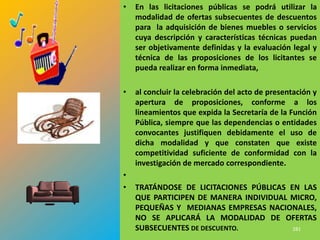 •   En las licitaciones públicas se podrá utilizar la
    modalidad de ofertas subsecuentes de descuentos
    para la adquisición de bienes muebles o servicios
    cuya descripción y características técnicas puedan
    ser objetivamente definidas y la evaluación legal y
    técnica de las proposiciones de los licitantes se
    pueda realizar en forma inmediata,

•   al concluir la celebración del acto de presentación y
    apertura de proposiciones, conforme a los
    lineamientos que expida la Secretaría de la Función
    Pública, siempre que las dependencias o entidades
    convocantes justifiquen debidamente el uso de
    dicha modalidad y que constaten que existe
    competitividad suficiente de conformidad con la
    investigación de mercado correspondiente.
•
•   TRATÁNDOSE DE LICITACIONES PÚBLICAS EN LAS
    QUE PARTICIPEN DE MANERA INDIVIDUAL MICRO,
    PEQUEÑAS Y MEDIANAS EMPRESAS NACIONALES,
    NO SE APLICARÁ LA MODALIDAD DE OFERTAS
    SUBSECUENTES DE DESCUENTO.           281
 