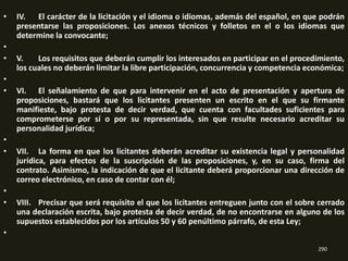 •   IV. El carácter de la licitación y el idioma o idiomas, además del español, en que podrán
    presentarse las proposiciones. Los anexos técnicos y folletos en el o los idiomas que
    determine la convocante;
•
•   V.    Los requisitos que deberán cumplir los interesados en participar en el procedimiento,
    los cuales no deberán limitar la libre participación, concurrencia y competencia económica;
•
•   VI. El señalamiento de que para intervenir en el acto de presentación y apertura de
    proposiciones, bastará que los licitantes presenten un escrito en el que su firmante
    manifieste, bajo protesta de decir verdad, que cuenta con facultades suficientes para
    comprometerse por sí o por su representada, sin que resulte necesario acreditar su
    personalidad jurídica;
•
•   VII. La forma en que los licitantes deberán acreditar su existencia legal y personalidad
    jurídica, para efectos de la suscripción de las proposiciones, y, en su caso, firma del
    contrato. Asimismo, la indicación de que el licitante deberá proporcionar una dirección de
    correo electrónico, en caso de contar con él;
•
•   VIII. Precisar que será requisito el que los licitantes entreguen junto con el sobre cerrado
    una declaración escrita, bajo protesta de decir verdad, de no encontrarse en alguno de los
    supuestos establecidos por los artículos 50 y 60 penúltimo párrafo, de esta Ley;
•
                                                                                        290
 