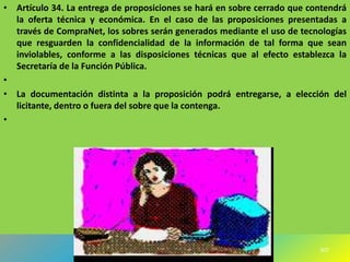 • Artículo 34. La entrega de proposiciones se hará en sobre cerrado que contendrá
  la oferta técnica y económica. En el caso de las proposiciones presentadas a
  través de CompraNet, los sobres serán generados mediante el uso de tecnologías
  que resguarden la confidencialidad de la información de tal forma que sean
  inviolables, conforme a las disposiciones técnicas que al efecto establezca la
  Secretaría de la Función Pública.
•
• La documentación distinta a la proposición podrá entregarse, a elección del
  licitante, dentro o fuera del sobre que la contenga.
•




                                                                          307
 