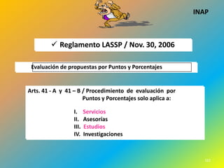 INAP



         Reglamento LASSP / Nov. 30, 2006

 Evaluación de propuestas por Puntos y Porcentajes


Arts. 41 - A y 41 – B / Procedimiento de evaluación por
                      Puntos y Porcentajes solo aplica a:

                 I.     Servicios
                 II.    Asesorías
                 III.   Estudios
                 IV.    Investigaciones


                                                                     1
                                                               322
 