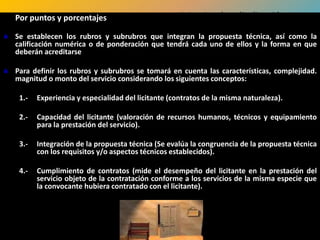 Por puntos y porcentajes                          Criterios de adjudicación
 Se establecen los rubros y subrubros que integran la propuesta técnica, así como la
  calificación numérica o de ponderación que tendrá cada uno de ellos y la forma en que
  deberán acreditarse

 Para definir los rubros y subrubros se tomará en cuenta las características, complejidad.
  magnitud o monto del servicio considerando los siguientes conceptos:

    1.-   Experiencia y especialidad del licitante (contratos de la misma naturaleza).

    2.-   Capacidad del licitante (valoración de recursos humanos, técnicos y equipamiento
          para la prestación del servicio).

    3.-   Integración de la propuesta técnica (Se evalúa la congruencia de la propuesta técnica
          con los requisitos y/o aspectos técnicos establecidos).

    4.-   Cumplimiento de contratos (mide el desempeño del licitante en la prestación del
          servicio objeto de la contratación conforme a los servicios de la misma especie que
          la convocante hubiera contratado con el licitante).
 