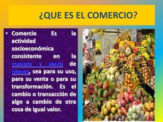 ¿QUE ES EL COMERCIO?
• Comercio       Es     la
  actividad
  socioeconómica
  consistente     en    la
  compra y venta de
  bienes, sea para su uso,
  para su venta o para su
  transformación. Es el
  cambio o transacción de
  algo a cambio de otra
  cosa de igual valor.
                                   33
 