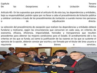 Capítulo                                                                                    Tercero
De           las          Excepciones           a           la          Licitación          Pública

Artículo 40.- En los supuestos que prevé el artículo 41 de esta Ley, las dependencias y entidades,
bajo su responsabilidad, podrán optar por no llevar a cabo el procedimiento de licitación pública
y celebrar contratos a través de los procedimientos de invitación a cuando menos tres personas
o                         de                          adjudicación                        directa.

La selección del procedimiento de excepción que realicen las dependencias y entidades deberá
fundarse y motivarse, según las circunstancias que concurran en cada caso, en criterios de
economía, eficacia, eficiencia, imparcialidad, honradez y transparencia que resulten
procedentes para obtener las mejores condiciones para el Estado. El acreditamiento del o los
criterios en los que se funda; así como la justificación de las razones en las que se sustente el
ejercicio de la opción, deberán constar por escrito y ser firmado por el titular del área usuaria o
requirente              de            los              bienes              o              servicios.




                                                                                            337
 