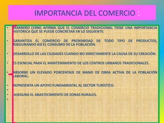 IMPORTANCIA DEL COMERCIO :
•   MARRERO (1996) AFIRMA QUE EL COMERCIO TRADICIONAL TIENE UNA IMPORTANCIA
    HISTÓRICA QUE SE PUEDE CONCRETAR EN LO SIGUIENTE:

•   GARANTIZA EL COMERCIO DE PROXIMIDAD DE TODO TIPO DE PRODUCTOS,
    ASEGURANDO ASÍ EL CONSUMO DE LA POBLACIÓN.

•   DESARROLLO DE LAS CIUDADES CUANDO NO DIRECTAMENTE LA CAUSA DE SU CREACIÓN.

•   ES ESENCIAL PARA EL MANTENIMIENTO DE LOS CENTROS URBANOS TRADICIONALES.

•   ABSORBE UN ELEVADO PORCENTAJE DE MANO DE OBRA ACTIVA DE LA POBLACIÓN
    LABORAL.

•   REPRESENTA UN APOYO FUNDAMENTAL AL SECTOR TURÍSTICO.
•
•   ASEGURA EL ABASTECIMIENTO DE ZONAS RURALES.
•



                                                                              34
 