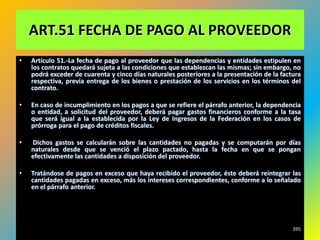ART.51 FECHA DE PAGO AL PROVEEDOR
•   Artículo 51.-La fecha de pago al proveedor que las dependencias y entidades estipulen en
    los contratos quedará sujeta a las condiciones que establezcan las mismas; sin embargo, no
    podrá exceder de cuarenta y cinco días naturales posteriores a la presentación de la factura
    respectiva, previa entrega de los bienes o prestación de los servicios en los términos del
    contrato.

•   En caso de incumplimiento en los pagos a que se refiere el párrafo anterior, la dependencia
    o entidad, a solicitud del proveedor, deberá pagar gastos financieros conforme a la tasa
    que será igual a la establecida por la Ley de Ingresos de la Federación en los casos de
    prórroga para el pago de créditos fiscales.

•   Dichos gastos se calcularán sobre las cantidades no pagadas y se computarán por días
    naturales desde que se venció el plazo pactado, hasta la fecha en que se pongan
    efectivamente las cantidades a disposición del proveedor.

•   Tratándose de pagos en exceso que haya recibido el proveedor, éste deberá reintegrar las
    cantidades pagadas en exceso, más los intereses correspondientes, conforme a lo señalado
    en el párrafo anterior.




                                                                                             395
 