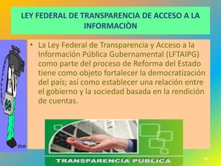 LEY FEDERAL DE TRANSPARENCIA DE ACCESO A LA
                INFORMACIÒN

  • La Ley Federal de Transparencia y Acceso a la
    Información Pública Gubernamental (LFTAIPG)
    como parte del proceso de Reforma del Estado
    tiene como objeto fortalecer la democratización
    del país; así como establecer una relación entre
    el gobierno y la sociedad basada en la rendición
    de cuentas.




                                                   40
 