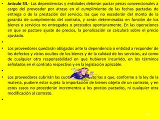•   Artículo 53.- Las dependencias y entidades deberán pactar penas convencionales a
    cargo del proveedor por atraso en el cumplimiento de las fechas pactadas de
    entrega o de la prestación del servicio, las que no excederán del monto de la
    garantía de cumplimiento del contrato, y serán determinadas en función de los
    bienes o servicios no entregados o prestados oportunamente. En las operaciones
    en que se pactare ajuste de precios, la penalización se calculará sobre el precio
    ajustado.
•
• Los proveedores quedarán obligados ante la dependencia o entidad a responder de
  los defectos y vicios ocultos de los bienes y de la calidad de los servicios, así como
  de cualquier otra responsabilidad en que hubieren incurrido, en los términos
  señalados en el contrato respectivo y en la legislación aplicable.
•
• Los proveedores cubrirán las cuotas compensatorias a que, conforme a la ley de la
  materia, pudiere estar sujeta la importación de bienes objeto de un contrato, y en
  estos casos no procederán incrementos a los precios pactados, ni cualquier otra
  modificación al contrato.
•


                                                                                 409
 