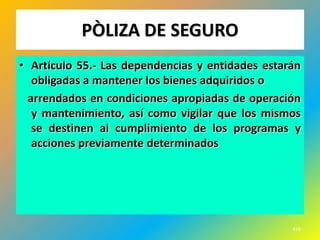 PÒLIZA DE SEGURO
• Artículo 55.- Las dependencias y entidades estarán
   obligadas a mantener los bienes adquiridos o
  arrendados en condiciones apropiadas de operación
   y mantenimiento, así como vigilar que los mismos
   se destinen al cumplimiento de los programas y
   acciones previamente determinados




                                                  416
 