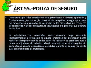 ART 55.-POLIZA DE SEGURO
• Deberán estipular las condiciones que garanticen su correcta operación y
  funcionamiento; en su caso, la obtención de una póliza de seguro por parte
  del proveedor, que garantice la integridad de los bienes hasta el momento
  de su entrega y, de ser necesario, la capacitación del personal que operará
  los equipos.

• La adquisición de materiales cuyo consumo haga necesaria
  invariablemente la utilización de equipo propiedad del proveedor, podrá
  realizarse siempre y cuando en las bases de licitación se establezca que a
  quien se adjudique el contrato, deberá proporcionar el citado equipo sin
  costo alguno para la dependencia o entidad durante el tiempo requerido
  para el consumo de los materiales.




                                                                          417
 