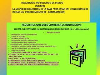 REQUISICIÓN Y/O SOLICITUD DE PEDIDO
                        (SOLPED)
     LA SOLPED O REQUISICIÓN ES LA BASE PARA ESTAR EN CONDICIONES DE
     INICIAR UN PROCEDIMIENTO DE CONTRATACIÓN:




                REQUISITOS QUE DEBE CONTENER LA REQUISICIÓN:
       CHECAR NO EXISTENCIA EN ALMACÉN DEL BIEN REQUERIDO (Art. 14 Reglamento)
                                          •   ÁREA SOLICITANTE
•    NÚMERO DE SOLICITUD DEL PEDIDO
•    LUGAR DE DESTINO
•    FECHA DE FORMULACIÓN
•    NÚMERO DE PARTIDAS O POSICIONES
•    DESCRIPCIÓN DEL BIEN O SERVICIO
   (CARATERÍSTICAS, ESPECIFICACIONES TÉCNICAS, ETC.)
•    UNIDAD DE MEDIDA ( PIEZA, MASA, VOLUMEN, LONGITUD, ETC.)
•    VALOR ESTIMADO POR PARTIDA Y TOTAL
•    PLAZO DE ENTREGA
•    LUGAR DE ENTREGA Y DESTINO FINAL
 EVIDENCIA DE NO EXISTENCIA EN ALMACÉN ART. 12
  REGLAMENTO
 SUFICIENCIA PRESUPUESTAL
 RESPONSABLE DEL ÁREA SOLICITANTE
 RESPONSABLE DE LA APLICACIÓN DEL PRESUPUESTO
 AUTORIZACIÓN DEL SERVIDOR PÚBLICO FACULTADO



                                                                                 424
 